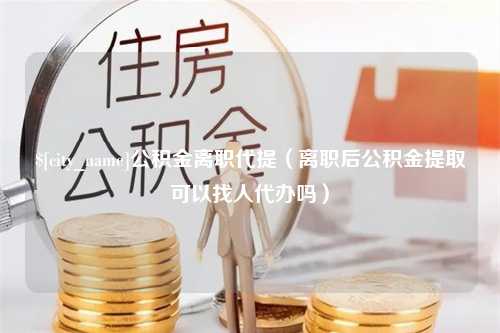 中国澳门公积金离职代提（离职后公积金提取可以找人代办吗）